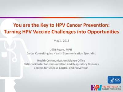 You are the Key to HPV Cancer Prevention: Turning HPV Vaccine Challenges into Opportunities May 1, 2013 Jill B Roark, MPH Carter Consulting Inc Health Communication Specialist Health Communication Science Office