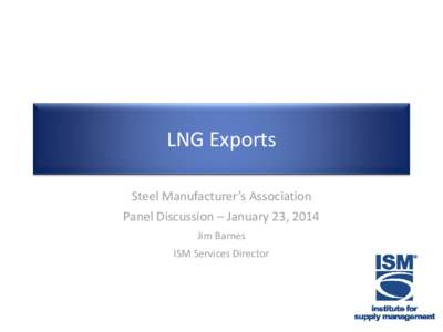 LNG Exports Steel Manufacturer’s Association Panel Discussion – January 23, 2014 Jim Barnes ISM Services Director