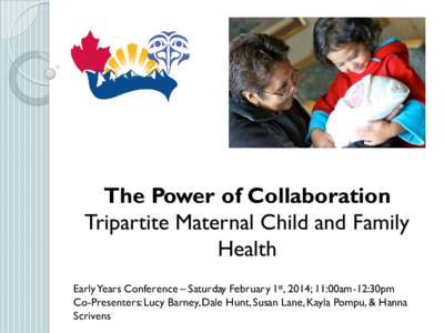 The Power of Collaboration Tripartite Maternal Child and Family Health Early Years Conference – Saturday February 1st, 2014; 11:00am-12:30pm Co-Presenters: Lucy Barney, Dale Hunt, Susan Lane, Kayla Pompu, & Hanna Scriv