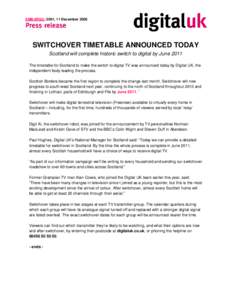 EMBARGO: 0001, 11 December[removed]SWITCHOVER TIMETABLE ANNOUNCED TODAY Scotland will complete historic switch to digital by June 2011 The timetable for Scotland to make the switch to digital TV was announced today by Digi