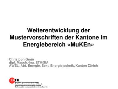 Weiterentwicklung der Mustervorschriften der Kantone im Energiebereich «MuKEn» Christoph Gmür dipl. Masch.-Ing. ETH/SIA AWEL, Abt. Energie, Sekt. Energietechnik, Kanton Zürich