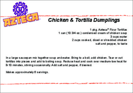 Chicken & Tortilla Dumplings 1 pkg. Azteca® Flour Tortillas 1 can[removed]oz.) condensed cream of chicken soup 3 cups water 2 cups cooked, diced or shredded chicken salt and pepper, to taste