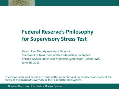 Federal Reserve’s Philosophy for Supervisory Stress Test Lisa H. Ryu, Deputy Associate Director The Board of Governors of the Federal Reserve System Second Annual Stress Test Modeling Symposium, Boston, MA June 26, 201