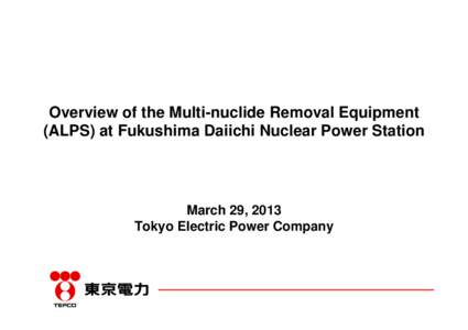 Overview of the Multi-nuclide Removal Equipment (ALPS) at Fukushima Daiichi Nuclear Power Station March 29, 2013 Tokyo Electric Power Company