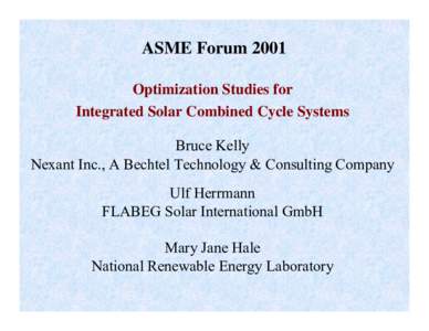 ASME Forum 2001 Optimization Studies for Integrated Solar Combined Cycle Systems Bruce Kelly Nexant Inc., A Bechtel Technology & Consulting Company Ulf Herrmann