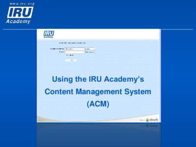 Using the IRU Academy’s Content Management System (ACM) What is the ACM for? The ACM is for ATIs to access IRU Academy