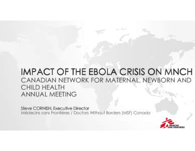 IMPACT OF THE EBOLA CRISIS ON MNCH CANADIAN NETWORK FOR MATERNAL, NEWBORN AND CHILD HEALTH ANNUAL MEETING Steve CORNISH, Executive Director Médecins sans Frontières / Doctors Without Borders (MSF) Canada