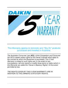 This Warranty applies to domestic and “Sky Air” products purchased and installed in Australia. The Australian Consumer Law (ACL) of the Competition and Consumer Act 2010 creates certain rights for the Owner’s benef