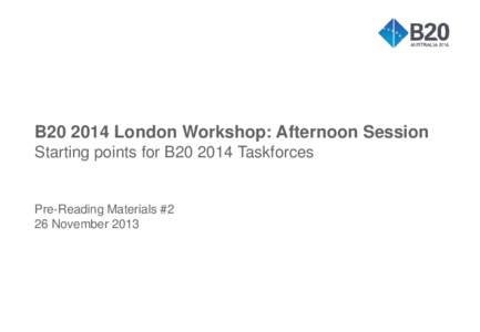 B20 2014 London Workshop: Afternoon Session Starting points for B20 2014 Taskforces Pre-Reading Materials #2 26 November 2013