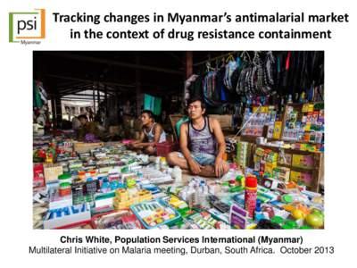 Tracking changes in Myanmar’s antimalarial market in the context of drug resistance containment Chris White, Population Services International (Myanmar) Multilateral Initiative on Malaria meeting, Durban, South Africa.