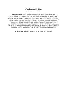 Chicken with Rice INGREDIENTS: RICE, MODIFIED CORN STARCH, DEHYDRATED VEGETABLES (CARROTS, CELERY, RED BELL PEPPERS), DEHYDRATED WHITE CHICKEN MEAT, CHICKEN FAT, SEA SALT, SALT, YEAST EXTRACT, CORN SYRUP SOLIDS, SUGAR, N