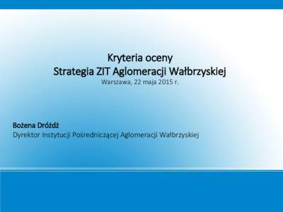Kryteria oceny Strategia ZIT Aglomeracji Wałbrzyskiej Warszawa, 22 maja 2015 r. Bożena Dróżdż Dyrektor Instytucji Pośredniczącej Aglomeracji Wałbrzyskiej