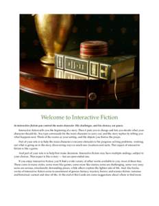 Welcome to Interactive Fiction In interactive fiction you control the main character. His challenges, and his choices, are yours. Interactive fiction tells you the beginning of a story. Then it puts you in charge and let