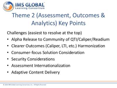 Theme 2 (Assessment, Outcomes & Analytics) Key Points Challenges (easiest to resolve at the top) • Alpha Release to Community of QTI/Caliper/Readium • Clearer Outcomes (Caliper, LTI, etc.) Harmonization • Consumer-