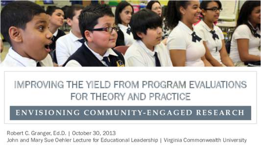 IMPROVING THE YIELD FROM PROGRAM EVALUATIONS FOR THEORY AND PRACTICE ENVISIONING COMMUNITY-ENGAGED RESEARCH Robert C. Granger, Ed.D. | October 30, 2013 John and Mary Sue Oehler Lecture for Educational Leadership | Virgin
