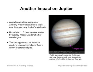 Another Impact on Jupiter • Australian amateur astronomer Anthony Wesley discovered a large new dark spot near Jupiter’s south pole • Hours later, U.S. astronomers alerted by Wesley imaged Jupiter at other