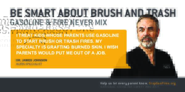 BE SMART ABOUT BRUSH AND TRASH GASOLINE & FIRE NEVER MIX I TREAT KIDS WHOSE PARENTS USE GASOLINE TO START BRUSH OR TRASH FIRES. MY  SPECIALTY IS GRAFTING BURNED SKIN. I WISH