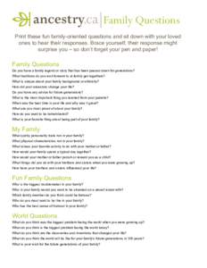 Family Questions Print these fun family-oriented questions and sit down with your loved ones to hear their responses. Brace yourself; their response might surprise you – so don’t forget your pen and paper!  Family Qu