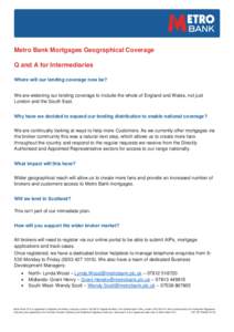 Metro Bank Mortgages Geographical Coverage Q and A for Intermediaries Where will our lending coverage now be? We are widening our lending coverage to include the whole of England and Wales, not just London and the South 