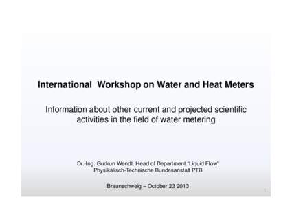 International Workshop on Water and Heat Meters Information about other current and projected scientific activities in the field of water metering Dr.-Ing. Gudrun Wendt, Head of Department “Liquid Flow” Physikalisch-