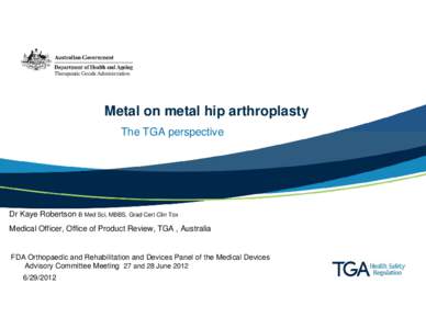 Metal on metal hip arthroplasty The TGA perspective Dr Kaye Robertson B Med Sci, MBBS, Grad Cert Clin Tox Medical Officer, Office of Product Review, TGA , Australia