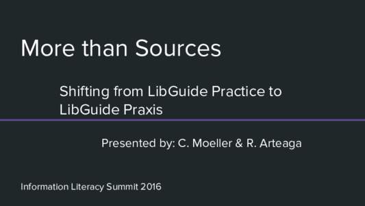 More than Sources Shifting from LibGuide Practice to LibGuide Praxis Presented by: C. Moeller & R. Arteaga  Information Literacy Summit 2016