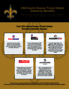 2014 Saints Season Ticket Holder Exclusive Benefits Thank you for being a loyal New Orleans Saints Season Ticket Holder. Below are some exclusive benefits available only to our Season Ticket Holders.  Your 2014 Saints Se