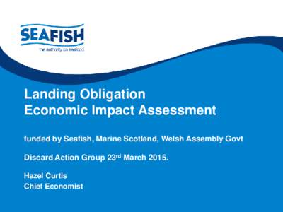 Landing Obligation Economic Impact Assessment funded by Seafish, Marine Scotland, Welsh Assembly Govt Discard Action Group 23rd MarchHazel Curtis Chief Economist