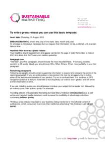 To write a press release you can use this basic template: Insert date: Thursday, 15 August 2013 EMBARGOED UNTIL (insert time, day of the week, date, month and year) An embargo is not always necessary but is a request tha