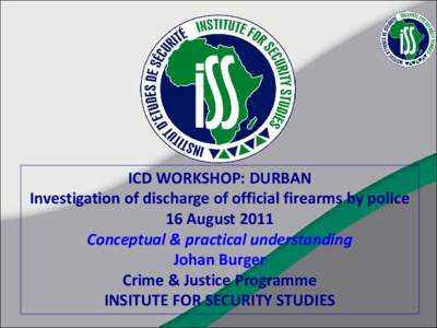 ICD WORKSHOP: DURBAN Investigation of discharge of official firearms by police 16 August 2011 Conceptual & practical understanding Johan Burger Crime & Justice Programme
