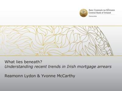 What lies beneath? Understanding recent trends in Irish mortgage arrears Reamonn Lydon & Yvonne McCarthy Outline of the presentation 1.