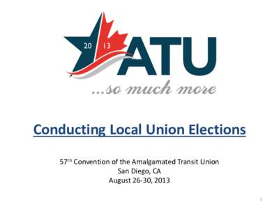 Conducting Local Union Elections 57th Convention of the Amalgamated Transit Union San Diego, CA August 26-30, 2013 1