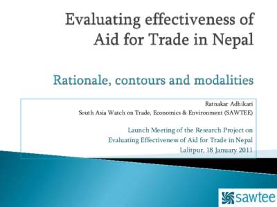 Ratnakar Adhikari South Asia Watch on Trade, Economics & Environment (SAWTEE) Launch Meeting of the Research Project on Evaluating Effectiveness of Aid for Trade in Nepal Lalitpur, 18 January 2011