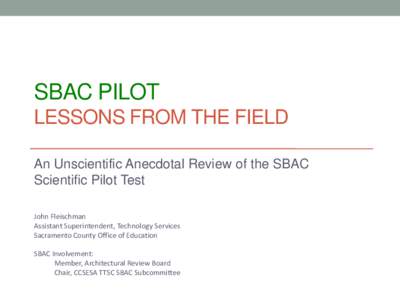 SBAC PILOT LESSONS FROM THE FIELD An Unscientific Anecdotal Review of the SBAC Scientific Pilot Test John Fleischman Assistant Superintendent, Technology Services