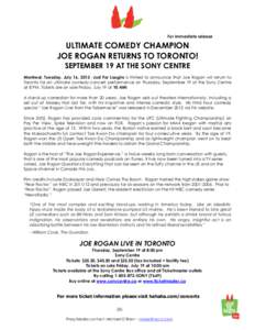 For immediate release  ULTIMATE COMEDY CHAMPION JOE ROGAN RETURNS TO TORONTO! SEPTEMBER 19 AT THE SONY CENTRE Montreal, Tuesday, July 16, 2013 –Just For Laughs is thrilled to announce that Joe Rogan will return to
