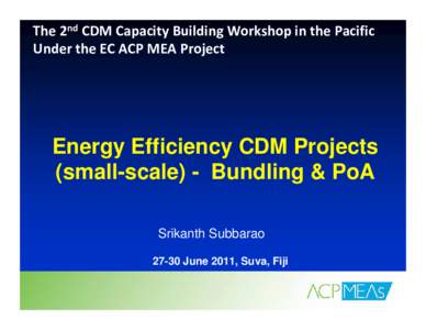 The 2nd CDM Capacity Building Workshop in the Pacific  Under the EC ACP MEA Project  Energy Efficiency CDM Projects (small-scale) - Bundling & PoA Srikanth Subbarao