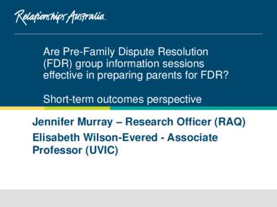 Are Pre-Family Dispute Resolution (FDR) group information sessions effective in preparing parents for FDR? Short-term outcomes perspective Jennifer Murray – Research Officer (RAQ) Elisabeth Wilson-Evered - Associate