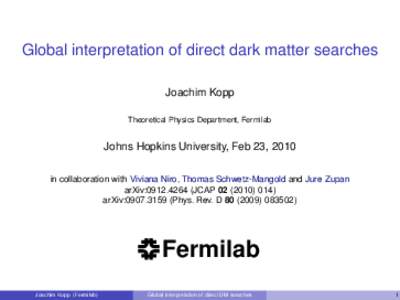 Global interpretation of direct dark matter searches Joachim Kopp Theoretical Physics Department, Fermilab Johns Hopkins University, Feb 23, 2010 in collaboration with Viviana Niro, Thomas Schwetz-Mangold and Jure Zupan