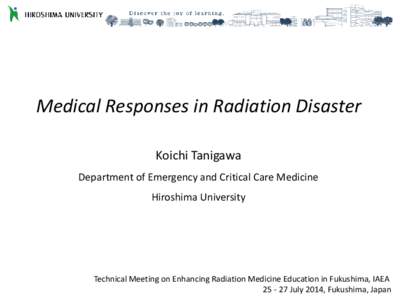 Medical Responses in Radiation Disaster Koichi Tanigawa Department of Emergency and Critical Care Medicine Hiroshima University  Technical Meeting on Enhancing Radiation Medicine Education in Fukushima, IAEA