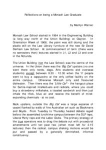 Reflections on being a Monash Law Graduate by Marilyn Warren Monash Law School started in 1964 in the Engineering Building (a long way north of the Union Building) at Clayton. In Orientation Week of 1968, the paint was s