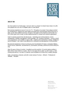 ABOUT ME As I have said on my Home page, “Just ask Julie” is a phrase I’ve heard many times in my life from people who trust me to complete tasks on their behalf. My business experience is as an Executive PA. Throu