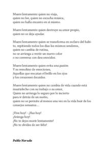 Muere lentamente quien no viaja, quien no lee, quien no escucha música, quien no halla encanto en si mismo. Muere lentamente quien destruye su amor propio, quien no se deja ayudar. Muere lentamente quien se transforma e