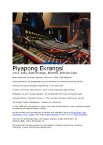 Piyapong Ekrangsi  A.K.A. Bobo, Bobo Ekrangsi, Bohrider, Bohrider Labs Bobo undertook the Audio Engineer diploma in[removed]SAE Bangkok). Upon graduation, he progressed to be an assistant at Dynamic Recording Studio, learn