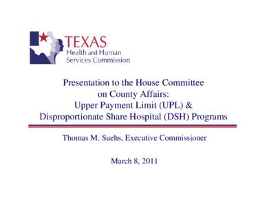 Presentation to the House Committee on County Affairs: Upper Payment Limit (UPL) & Disproportionate Share Hospital (DSH) Programs Thomas M. Suehs, Executive Commissioner March 8, 2011