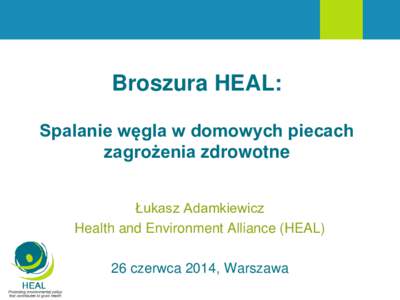 Broszura HEAL: Spalanie węgla w domowych piecach zagrożenia zdrowotne Łukasz Adamkiewicz Health and Environment Alliance (HEAL) 26 czerwca 2014, Warszawa