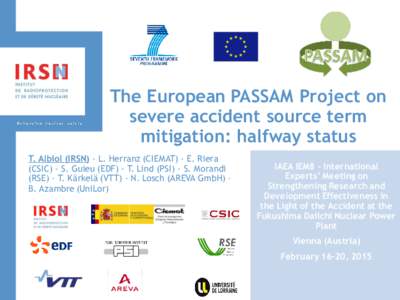 The European PASSAM Project on severe accident source term mitigation: halfway status T. Albiol (IRSN) - L. Herranz (CIEMAT) - E. Riera (CSIC) - S. Guieu (EDF) - T. Lind (PSI) - S. Morandi (RSE) - T. Kärkelä (VTT) - N.