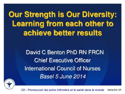 Our Strength is Our Diversity: Learning from each other to achieve better results David C Benton PhD RN FRCN Chief Executive Officer International Council of Nurses