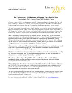 FOR IMMEDIATE RELEASE  Pet Chimpanzees Will Relocate to Houston Zoo – Just in Time Lincoln Park Zoo’s Project ChimpCARE facilitated move (Chicago – June 10, 2013) Six chimpanzees currently living at a residence in 