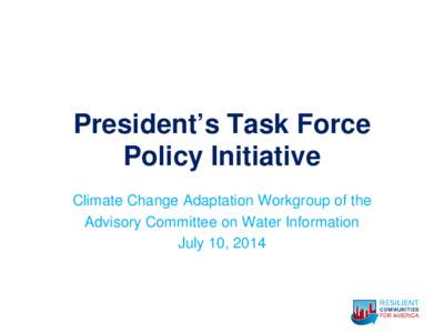 President’s Task Force Policy Initiative Climate Change Adaptation Workgroup of the Advisory Committee on Water Information July 10, 2014
