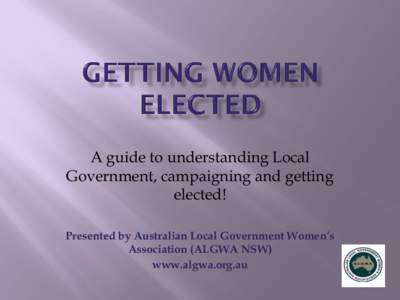 A guide to understanding Local Government, campaigning and getting elected! Presented by Australian Local Government Women’s Association (ALGWA NSW) www.algwa.org.au